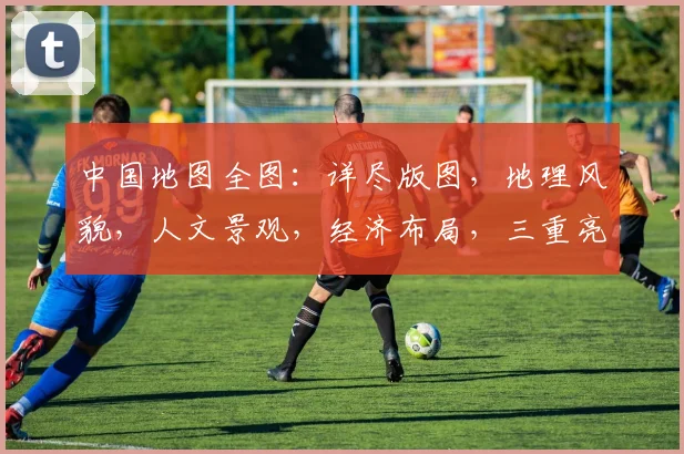 中国地图全图：详尽版图，地理风貌，人文景观，经济布局，三重亮点，一网打尽。