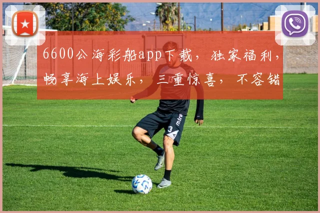 6600公海彩船app下载，独家福利，畅享海上娱乐，三重惊喜，不容错过