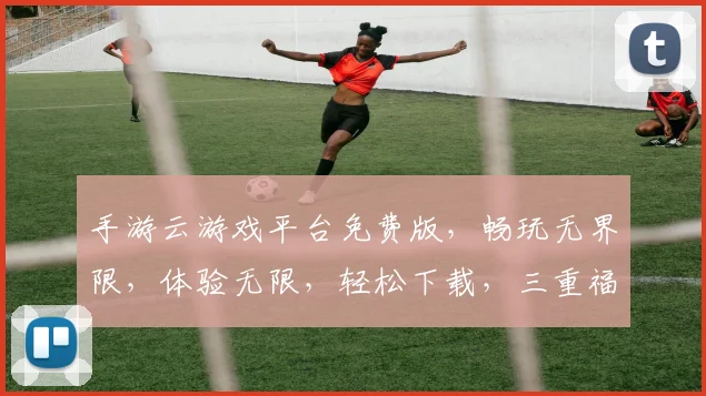 手游云游戏平台免费版，畅玩无界限，体验无限，轻松下载，三重福利，等你来战