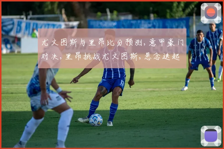 尤文图斯与里昂比分预测,意甲豪门对决,里昂挑战尤文图斯,悬念迭起