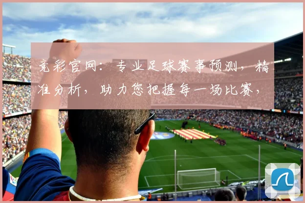 竞彩官网：专业足球赛事预测，精准分析，助力您把握每一场比赛，收获更多精彩
